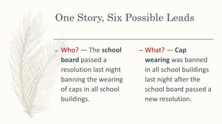 One Story, Six Possible Leads
– Who? — The school
board passed a
resolution last night
banning the wearing
of caps in all school
buildings.
– What? — Cap
wearing was banned
in all school buildings
last night after the
school board passed a
new resolution.
 