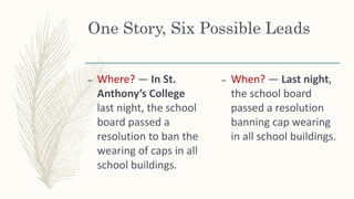 One Story, Six Possible Leads
– Where? — In St.
Anthony’s College
last night, the school
board passed a
resolution to ban the
wearing of caps in all
school buildings.
– When? — Last night,
the school board
passed a resolution
banning cap wearing
in all school buildings.
 