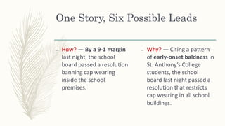 One Story, Six Possible Leads
– How? — By a 9-1 margin
last night, the school
board passed a resolution
banning cap wearing
inside the school
premises.
– Why? — Citing a pattern
of early-onset baldness in
St. Anthony’s College
students, the school
board last night passed a
resolution that restricts
cap wearing in all school
buildings.
 