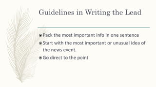 Guidelines in Writing the Lead
 Pack the most important info in one sentence
 Start with the most important or unusual idea of
the news event.
 Go direct to the point
 