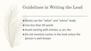 Guidelines in Writing the Lead
 Rarely use the “when” and “where” leads
 Use less than 30 words
 Avoid starting with articles: a, an, the
 Do not mention names in the lead unless the
person is well-known
 