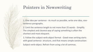 Pointers in Newswriting
1. One idea per sentence - As much as possible, write one-idea, one-
sentence paragraphs.
2. Limit the sentence length to not more than 25 words - Simplify.
The simplest and clearest way of saying something is often the
shortest and most eloquent.
3. Follow the subject-verb-object format - Good news writing starts
with good sentence structure, and that means simple construction:
Subject-verb-object. Refrain from using a lot of commas.
 