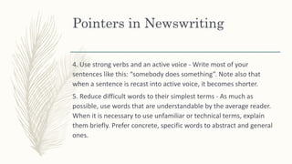Pointers in Newswriting
4. Use strong verbs and an active voice - Write most of your
sentences like this: “somebody does something”. Note also that
when a sentence is recast into active voice, it becomes shorter.
5. Reduce difficult words to their simplest terms - As much as
possible, use words that are understandable by the average reader.
When it is necessary to use unfamiliar or technical terms, explain
them briefly. Prefer concrete, specific words to abstract and general
ones.
 