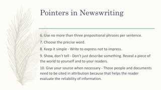 Pointers in Newswriting
6. Use no more than three prepositional phrases per sentence.
7. Choose the precise word.
8. Keep it simple - Write to express not to impress.
9. Show, don’t tell - Don’t just describe something. Reveal a piece of
the world to yourself and to your readers.
10. Give your source when necessary - Those people and documents
need to be cited in attribution because that helps the reader
evaluate the reliability of information.
 