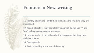 Pointers in Newswriting
11. Identify all persons - Write their full names the first time they are
mentioned.
12. Keep it objective - Stay completely impartial. Do not use “I” and
“me” unless you are quoting someone.
13. Have an angle - It can help make the purpose of the story clear
and give it focus.
14. Quote people.
15. Avoid preaching at the end of the story.
 