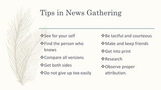 Tips in News Gathering
See for your self
Find the person who
knows
Compare all versions
Get both sides
Do not give up too easily
Be tactful and courteous
Make and keep friends
Get into print
Research
Observe proper
attribution.
 