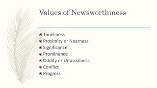 Values of Newsworthiness
 Timeliness
 Proximity or Nearness
 Significance
 Prominence
 Oddity or Unusualness
 Conflict
 Progress
 