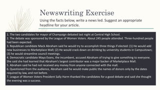 Newswriting Exercise
1. The two candidates for mayor of Champaign debated last night at Central High School.
2. The debate was sponsored by the League of Women Voters. About 245 people attended. Three-hundred people
had been expected.
3. Republican candidate Mack Abraham said he would try to accomplish three things if elected: (1) He would add
new businesses to Marketplace Mall; (2) He would crack down on drinking by university students in Campustown;
(3) he would streamline council meetings.
4. Democratic candidate Maya Evans, the incumbent, accused Abraham of trying to give something to everyone.
She said she had learned that Abraham’s largest contributor was a major backer of Marketplace Mall.
5. Abraham said he had not received any money from anyone connected with the mall.
6. Questioned from the audience, Abraham said he would make public the names of donors only by the dates
required by law, and not before.
7. League of Women Voters President Sally Harm thanked the candidates for a good debate and said she thought
the evening was a success.
Using the facts below, write a news led. Suggest an appropriate
headline for your article.
 