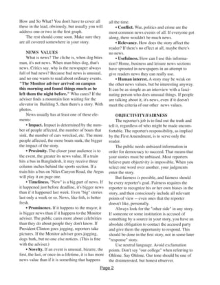 How and So What? You don't have to cover all
these in the lead, obviously, but usually you will
address one or two in the first graph.
The rest should come soon. Make sure they
are all covered somewhere in your story.
NEWS VALUES
What is news? The cliche is, when dog bites
man, it's not news. When man bites dog, that's
news. Critics say, why is the newspaper always
full of bad news? Because bad news is unusual,
and no one wants to read about ordinary events.
"The Monitor adviser arrived on campus
this morning and found things much as he
left them the night before." Who cares? If the
adviser finds a mountain lion waiting for the
elevator in Building 5, then there's a story. With
photos.
News usually has at least one of these ele-
ments:
• Impact. Impact is determined by the num-
ber of people affected, the number of boats that
sink, the number of cars wrecked, etc. The more
people affected, the more boats sunk, the bigger
the impact of the story.
• Proximity. The closer your audience is to
the event, the greater its news value. If a train
hits a bus in Bangladesh, it may receive three
column inches behind the sports section. If a
train hits a bus on Niles Canyon Road, the Argus
will play it on page one.
• Timeliness. "New" is a big part of news. If
it happened just before deadline, it's bigger news
than if it happened last week. Even "big" stories
last only a week or so. News, like fish, is better
fresh.
• Prominence. If it happens to the mayor, it
is bigger news than if it happens to the Monitor
adviser. The public cares more about celebrities
than they do about people they don't know. If
President Clinton goes jogging, reporters take
pictures. If the Monitor adviser goes jogging,
dogs bark, but no one else notices. (This is fine
with the adviser.)
• Novelty. If an event is unusual, bizarre, the
first, the last, or once-in-a-lifetime, it is has more
news value than if it is something that happens
all the time.
• Conflict. War, politics and crime are the
most common news events of all. If everyone got
along, there wouldn't be much news.
• Relevance. How does the story affect the
reader? If there's no effect at all, maybe there's
no news.
• Usefulness. How can I use this informa-
tion? Home, business and leisure news sections
have sprouted in newspapers in an attempt to
give readers news they can really use.
• Human interest. A story may be weak on
the other news values, but be interesting anyway.
It can be as simple as an interview with a fasci-
nating person who does unusual things. If people
are talking about it, it's news, even if it doesn't
meet the criteria of our other news values.
OBJECTIVITY/FAIRNESS
The reporter's job is to find out the truth and
tell it, regardless of who might be made uncom-
fortable. The reporter's responsibility, as implied
by the First Amendment, is to serve only the
reader.
The public needs unbiased information in
order for democracy to succeed. That means that
your stories must be unbiased. Most reporters
believe pure objectivity is impossible. When you
select one word over another, your judgments
enter the story.
But fairness is possible, and fairness should
be every reporter's goal. Fairness requires the
reporter to recognize his or her own biases in the
story, and then consciously include all relevant
points of view -- even ones that the reporter
doesn't like, personally.
Always look for the "other side" in any story.
If someone or some institution is accused of
something by a source in your story, you have an
absolute obligation to contact the accused party
and give them the opportunity to respond. This
should be done in the first story, not in some later
"response" story.
Use neutral language. Avoid exclamation
points. Don't say "our college" when referring to
Ohlone. Say Ohlone. Our tone should be one of
the disinterested, but honest observer.
Page 2
 