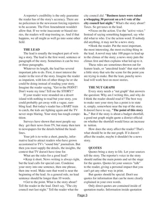 A reporter's credibility is the only guarantee
the reader has of the story's accuracy. There are
no policemen in the newsroom forcing reporters
to be accurate. The First Amendment wouldn't
allow that. If we write inaccurate or biased sto-
ries, the readers will stop trusting us. And if that
happens, we all might as well go into some other
field.
THE LEAD
The lead is usually the toughest part of writ-
ing a story. The lead is the first word, sentence or
paragraph of the story. Sometimes it can be two
or three paragraphs.
Whatever its length, the lead has several
important jobs to do. First, it must interest the
reader in the rest of the story. Imagine the reader
as impatient, with lots of other things he or she
could be doing instead of reading your story.
Imagine the reader saying, "Get to the POINT!
Don't waste my time! Tell me the STORY!"
If your reader were stranded on a desert
island with nothing to read but your story, you
could probably get away with a vague, ram-
bling lead. But today's reader has a BART train
to catch, the kids are fighting again and the TV
never stops blaring. Your story has tough compe-
tition.
Surveys have shown that most people say
they get their news from TV, but many then turn
to newspapers for the details behind the head-
lines.
Your job is to write a short, punchy, infor-
mative lead to attract readers who have grown
accustomed to TV's "sound bite" journalism. But
then you must supply the details, the insights, the
context that TV doesn't have time for.
What are the rules for a good lead?
• Keep it short. News writing is always tight,
but the lead calls for special care. Condense
your story into one sentence, then one phrase,
then one word. Make sure that word is near the
beginning of the lead. As a general rule, no lead
sentence should be longer than 10 words.
• Get to the point. What is the story about?
Tell the reader in the lead. Don't say, "The city
council met last night." Tell the reader what the
city council did. "Business taxes were raised
a whopping 30 percent on a 6-1 vote of the
city council last night." What's the story about?
Taxes. So get taxes in the lead.
• Focus on the action. Use the "active voice."
Instead of saying something happened, say who
did what to who. Use the action word. If nobody
did anything, it may not be a news story.
• Hook the reader. Put the most important,
the most interesting, the most exciting thing in
the lead. A novel may take 100 pages to lead up
to the climax of the story; a news story puts the
climax first and then explains what led up to it.
These rules are sometimes thrown out for
feature leads, or "anecdotal leads" that start with
a little story that sets the scene for the point you
are trying to make. But the lean, punchy news
lead will work best on most stories.
THE NUT GRAPH
Every story needs a "nut graph" that answers
the question: Why am I writing this, and why do
I think the reader should read it? The best way
to make sure your story has a point is to state
it, simply, somewhere near the top of the story.
It doesn't have to say, "The point of this story
is..." But if the story is about a budget shortfall,
a good nut graph might quote a district official
on whether the shortfall would force an increase
in tuition.
How does the story affect the reader? That's
what should be in the nut graph. If it doesn't
affect the reader, maybe it shouldn't be a news
story.
QUOTES
Quotes bring a story to life. Let your sources
tell the story. The reporter's voice in the story
should outline the main points and set the stage
for the quotes. Quotes let your sources "talk"
to the reader, giving a personal impact that you
can't get any other way in print.
But quotes should be special. Don't use
quotes for information that can be more clearly
explained in your own words.
Only direct quotes are contained inside of
quotation marks. Information inside quotation
Page 3
 