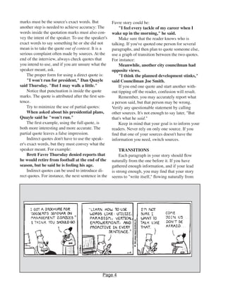 marks must be the source's exact words. But
another step is needed to achieve accuracy: The
words inside the quotation marks must also con-
vey the intent of the speaker. To use the speaker's
exact words to say something he or she did not
mean is to take the quote out of context. It is a
serious complaint often made by sources. At the
end of the interview, always check quotes that
you intend to use, and if you are unsure what the
speaker meant, ask.
The proper form for using a direct quote is:
"I won't run for president," Dan Quayle
said Thursday. "But I may walk a little."
Notice that punctuation is inside the quote
marks. The quote is attributed after the first sen-
tence.
Try to minimize the use of partial quotes:
When asked about his presidential plans,
Quayle said he "won't run."
The first example, using the full quote, is
both more interesting and more accurate. The
partial quote leaves a false impression.
Indirect quotes don't have to use the speak-
er's exact words, but they must convey what the
speaker meant. For example:
Brett Favre Thursday denied reports that
he would retire from football at the end of the
season, but he said he is feeling his age.
Indirect quotes can be used to introduce di-
rect quotes. For instance, the next sentence in the
Favre story could be:
"I feel every tackle of my career when I
wake up in the morning," he said.
Make sure that the reader knows who is
talking. If you've quoted one person for several
paragraphs, and then plan to quote someone else,
use a graph of transition between the two quotes.
For instance:
Meanwhile, another city councilman had
opposite views.
"I think the planned development stinks,"
said Councilman Joe Smith.
If you end one quote and start another with-
out tipping off the reader, confusion will result.
Remember, you may accurately report what
a person said, but that person may be wrong.
Verify any questionable statement by calling
other sources. It's not enough to say later, "But
that's what he said."
Keep in mind that your goal is to inform your
readers. Never rely on only one source. If you
find that one of your sources doesn't have the
information you need, switch sources.
TRANSITIONS
Each paragraph in your story should flow
naturally from the one before it. If you have
gathered enough information, and if your lead
is strong enough, you may find that your story
seems to "write itself," flowing naturally from
Page 4
 