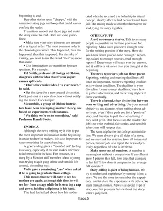 beginning to end.
But other stories seem "choppy," with the
narrative taking jags and loops that could lose or
confuse the reader.
Transitions smooth out those jags and make
the story easier to read. Here are some guide-
lines:
• Make sure your story elements are present-
ed in a logical order. The most common order is
the chronological order. This happened, then this
happened, then this happened. For the sake of
variety, you want to use the word "then" no more
than once.
• Use introductions as transitions between
speakers. For example:
Ed Smith, professor of biology at Ohlone,
disagrees with the idea that frozen yogurt
causes split ends.
"That's the craziest idea I've ever heard,"
he said.
• Set the scene for a new area of discussion.
Don't just start in a new direction without notify-
ing the reader. For example:
Meanwhile, a group of Ohlone instruc-
tors have been developing another theory, one
based on experiments with bananas.
"We think we're on to something," said
Professor Harold Foote.
ENDINGS
Although the news writing style tries to put
the most important information in the beginning,
in order to draw in readers, it is also important to
save something for a good ending.
A good ending gives a "rounded out" feeling
to a story, especially if the end makes reference
to information in the lead. For instance, in a
story by a Monitor staff member about a young
man trying to quit gang crime and turn his life
around, the ending was:
Valle gave a convincing "yes" when asked
if he is going to graduate from college.
This means that he will have to see his
mother cry again, although this time he will
see her from a stage while he is wearing a cap
and gown, holding a diploma in his hand.
The lead had talked about how his mother
cried when he received a scholarship to attend
college, shortly after he had been released from
jail. The ending made a smooth reference to the
lead, tying the story together.
OTHER STUFF
Avoid one-source stories. Talk to as many
people as possible in the time you have for
reporting. Make sure you leave enough time
for the writing portion of the story. How do
you know when you've done "enough" report-
ing, talked to enough sources, read enough
reports? Experience will teach you the answer,
and it will be a lot more than you thought at the
beginning.
The news reporter's job has three parts:
Reporting, writing and meeting deadlines. All
three are important, but news reporting couldn't
exist without deadlines. The deadline is your
discipline. Learn to meet deadlines, learn how
to gather information, and the writing style will
come eventually.
There is a broad, clear distinction between
news writing and advertising. Use your normal
objectivity and fairness when writing about ad-
vertisers, even if they push you for a "positive"
story, and threaten to pull their advertising if
they don't get it. Our focus is on the reader. Our
job is to write truthful, fair stories, and sensible
advertisers will respect that.
The same applies to our college administra-
tion. We must always give all sides of a story,
and we must ask for reaction from all interested
parties, but our job is to report the news objec-
tively, regardless of who is involved.
Make sense out of numbers. A number is
meaningless without a comparison. If enrollment
grew 5 percent this fall, how does that compare
to last fall? How does it compare to the average
fall semester?
Story-telling is part of being human. We
try to understand experience by turning it into a
story. We use the story to remember the experi-
ence, and to share the experience with others. We
learn through stories. News is a special type of
story, one that presents facts without the story-
teller’s judgment.
Page 5
 
