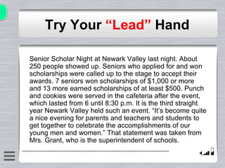 Try Your “Lead” Hand
Senior Scholar Night at Newark Valley last night. About
250 people showed up. Seniors who applied for and won
scholarships were called up to the stage to accept their
awards. 7 seniors won scholarships of $1,000 or more
and 13 more earned scholarships of at least $500. Punch
and cookies were served in the cafeteria after the event,
which lasted from 6 until 8:30 p.m. It is the third straight
year Newark Valley held such an event. “It’s become quite
a nice evening for parents and teachers and students to
get together to celebrate the accomplishments of our
young men and women.” That statement was taken from
Mrs. Grant, who is the superintendent of schools.
 