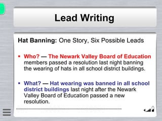 Lead Writing
Hat Banning: One Story, Six Possible Leads
 Who? — The Newark Valley Board of Education
members passed a resolution last night banning
the wearing of hats in all school district buildings.
 What? — Hat wearing was banned in all school
district buildings last night after the Newark
Valley Board of Education passed a new
resolution.
 
