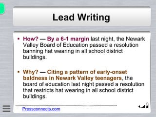 Lead Writing
 How? — By a 6-1 margin last night, the Newark
Valley Board of Education passed a resolution
banning hat wearing in all school district
buildings.
 Why? — Citing a pattern of early-onset
baldness in Newark Valley teenagers, the
board of education last night passed a resolution
that restricts hat wearing in all school district
buildings.
Pressconnects.com
 