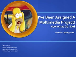 I’ve Been Assigned A Multimedia Project!Now What Do I Do?  J2001W – Spring 2010 Maeve  Ryan Instructional Developer Journalism Department University of Connecticut 