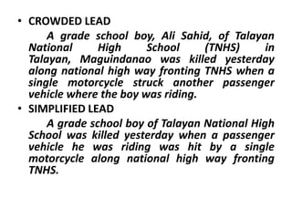 • CROWDED LEAD
A grade school boy, Ali Sahid, of Talayan
National
High
School
(TNHS)
in
Talayan, Maguindanao was killed yesterday
along national high way fronting TNHS when a
single motorcycle struck another passenger
vehicle where the boy was riding.
• SIMPLIFIED LEAD
A grade school boy of Talayan National High
School was killed yesterday when a passenger
vehicle he was riding was hit by a single
motorcycle along national high way fronting
TNHS.

 