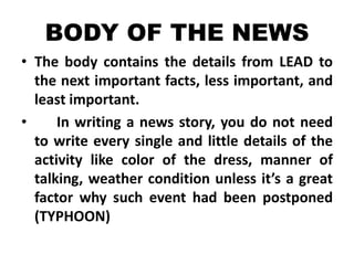 BODY OF THE NEWS
• The body contains the details from LEAD to
the next important facts, less important, and
least important.
•
In writing a news story, you do not need
to write every single and little details of the
activity like color of the dress, manner of
talking, weather condition unless it’s a great
factor why such event had been postponed
(TYPHOON)

 