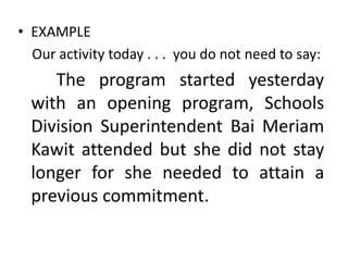 • EXAMPLE
Our activity today . . . you do not need to say:

The program started yesterday
with an opening program, Schools
Division Superintendent Bai Meriam
Kawit attended but she did not stay
longer for she needed to attain a
previous commitment.

 