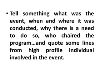 • Tell something what was the
event, when and where it was
conducted, why there is a need
to do so, who chaired the
program…and quote some lines
from high profile individual
involved in the event.

 
