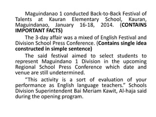 Maguindanao 1 conducted Back-to-Back Festival of
Talents at Kauran Elementary School, Kauran,
Maguindanao, January 16-18, 2014. (CONTAINS
IMPORTANT FACTS)
The 3-day affair was a mixed of English Festival and
Division School Press Conference. (Contains single idea
constructed in simple sentence)
The said festival aimed to select students to
represent Maguindano 1 Division in the upcoming
Regional School Press Conference which date and
venue are still undetermined.
“This activity is a sort of evaluation of your
performance as English language teachers.” Schools
Division Superintendent Bai Meriam Kawit, Al-haja said
during the opening program.

 