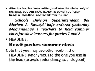 • After the lead has been written, and even the whole body of
the news, YOU ARE NOW READY TO CONSTRUCT your
headline. Headline is extracted from the lead.

Schools Division Superintendent Bai
Meriam A. Kawit,Al-haja ordered yesterday
Maguindanao 1 teachers to hold summer
class for slow learners for grades 7 and 8.
• HEADLINE:
Kawit pushes summer class
Note that you may use other verb in the
HEADLINE synonymous to the one you use in
the lead (to avoid redundancy, sounds good)

 