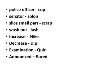 •
•
•
•
•
•
•
•

police officer - cop
senator - solon
slice small part - scrap
wash out - lash
Increase - Hike
Decrease - Dip
Examination - Quiz
Announced – Bared

 