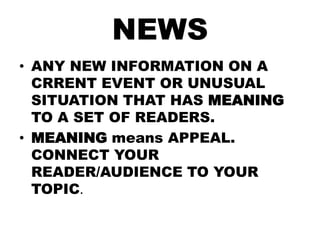 NEWS
• ANY NEW INFORMATION ON A
CRRENT EVENT OR UNUSUAL
SITUATION THAT HAS MEANING
TO A SET OF READERS.
• MEANING means APPEAL.
CONNECT YOUR
READER/AUDIENCE TO YOUR
TOPIC.

 