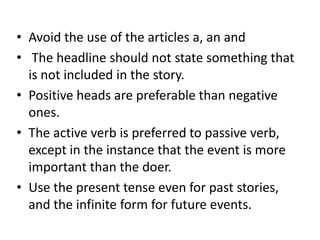 • Avoid the use of the articles a, an and
• The headline should not state something that
is not included in the story.
• Positive heads are preferable than negative
ones.
• The active verb is preferred to passive verb,
except in the instance that the event is more
important than the doer.
• Use the present tense even for past stories,
and the infinite form for future events.

 