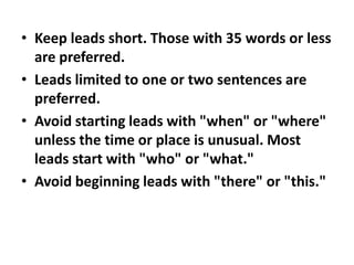 • Keep leads short. Those with 35 words or less
are preferred.
• Leads limited to one or two sentences are
preferred.
• Avoid starting leads with "when" or "where"
unless the time or place is unusual. Most
leads start with "who" or "what."
• Avoid beginning leads with "there" or "this."

 