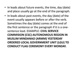 • In leads about future events, the time, day (date)
and place usually go at the end of the paragraph.
• In leads about past events, the day (date) of the
event usually appears before or after the verb.
Sometimes the day (date) comes at the end of
the first sentence or the paragraph if it is a onesentence lead. EXAMPLE: CIVIL SERVICE
COMMISION (CSC)-AUTONOMOUS REGION IN
MUSLIM MINDANAO (ARMM) YESTERDAY
ORDERED LOCAL GOVERNMENT UNIT (LGU) TO
CONDUCT FLAG CEREMONY EVERY MONDAY.

 