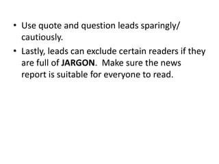 • Use quote and question leads sparingly/
cautiously.
• Lastly, leads can exclude certain readers if they
are full of JARGON. Make sure the news
report is suitable for everyone to read.

 