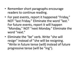 • Remember short paragraphs encourage
readers to continue reading.
• For past events, report it happened "Friday,"
NOT "last Friday." Eliminate the word "last."
For future events, report it will happen
"Monday," NOT "next Monday." Eliminate the
word "next.“
• Eliminate the "be" verb. Write "she will
resign" instead of "she will be resigning.
"Write in future tense (will) instead of future
progressive tense (will be "ing").

 