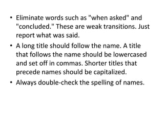 • Eliminate words such as "when asked" and
"concluded." These are weak transitions. Just
report what was said.
• A long title should follow the name. A title
that follows the name should be lowercased
and set off in commas. Shorter titles that
precede names should be capitalized.
• Always double-check the spelling of names.

 