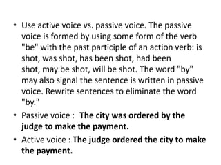 • Use active voice vs. passive voice. The passive
voice is formed by using some form of the verb
"be" with the past participle of an action verb: is
shot, was shot, has been shot, had been
shot, may be shot, will be shot. The word "by"
may also signal the sentence is written in passive
voice. Rewrite sentences to eliminate the word
"by."
• Passive voice : The city was ordered by the
judge to make the payment.
• Active voice : The judge ordered the city to make
the payment.

 