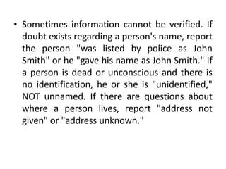 • Sometimes information cannot be verified. If
doubt exists regarding a person's name, report
the person "was listed by police as John
Smith" or he "gave his name as John Smith." If
a person is dead or unconscious and there is
no identification, he or she is "unidentified,"
NOT unnamed. If there are questions about
where a person lives, report "address not
given" or "address unknown."

 