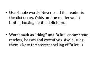 • Use simple words. Never send the reader to
the dictionary. Odds are the reader won't
bother looking up the definition.
• Words such as "thing" and "a lot" annoy some
readers, bosses and executives. Avoid using
them. (Note the correct spelling of "a lot.")

 