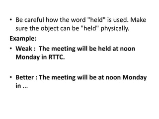 • Be careful how the word "held" is used. Make
sure the object can be "held" physically.
Example:
• Weak : The meeting will be held at noon
Monday in RTTC.
• Better : The meeting will be at noon Monday
in ...

 