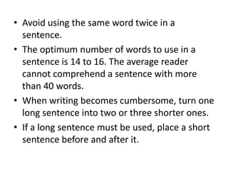 • Avoid using the same word twice in a
sentence.
• The optimum number of words to use in a
sentence is 14 to 16. The average reader
cannot comprehend a sentence with more
than 40 words.
• When writing becomes cumbersome, turn one
long sentence into two or three shorter ones.
• If a long sentence must be used, place a short
sentence before and after it.

 