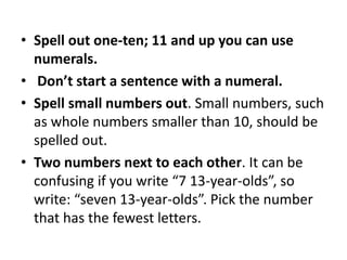 • Spell out one-ten; 11 and up you can use
numerals.
• Don’t start a sentence with a numeral.
• Spell small numbers out. Small numbers, such
as whole numbers smaller than 10, should be
spelled out.
• Two numbers next to each other. It can be
confusing if you write “7 13-year-olds”, so
write: “seven 13-year-olds”. Pick the number
that has the fewest letters.

 