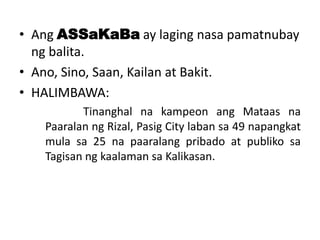 • Ang ASSaKaBa ay laging nasa pamatnubay
ng balita.
• Ano, Sino, Saan, Kailan at Bakit.
• HALIMBAWA:
Tinanghal na kampeon ang Mataas na
Paaralan ng Rizal, Pasig City laban sa 49 napangkat
mula sa 25 na paaralang pribado at publiko sa
Tagisan ng kaalaman sa Kalikasan.

 