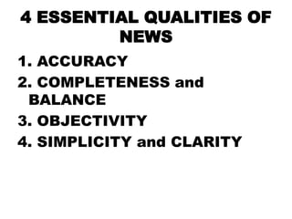 4 ESSENTIAL QUALITIES OF
NEWS
1. ACCURACY
2. COMPLETENESS and
BALANCE
3. OBJECTIVITY
4. SIMPLICITY and CLARITY

 