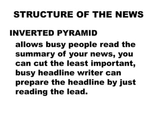 STRUCTURE OF THE NEWS
INVERTED PYRAMID
allows busy people read the
summary of your news, you
can cut the least important,
busy headline writer can
prepare the headline by just
reading the lead.

 