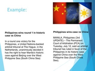 Example:
Philippines wins round 1 in historic
case vs China
In a round one victory for the
Philippines, a United Nations-backed
arbitral tribunal at The Hague, in the
Netherlands, unanimously decided it
has the right to hear Manila’s historic
case against Beijing over the West
Philippine Sea (South China Sea)
Philippines wins case vs China
MANILA, Philippines (3rd
UPDATE) – The Permanent
Court of Arbitration (PCA) on
Tuesday, July 12, said an arbitral
tribunal has ruled in favor of the
Philippines in its historic case
against China over the West
Philippine Sea (South China
Sea).
 