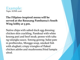 Example:
Topic: SONA 2016
The Filipino-inspired menu will be
served at the Batasang Pambansa's South
Wing lobby at 5 pm.
Native chips with salted duck egg dressing;
chicken skin crackling, Pandesal with white
kesong puti and beef steak; penne with taba
ng talangka sauce, Sotong goreng; balut pate
in profiteroles, Monggo soup, smoked fish
with alugbati; crispy triangles of flaked
chicken adobo and mushrooms/fried lumpia
ubod.
 
