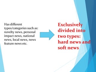 Has different
types/categories such as:
novelty news, personal
impact news, national
news, local news, news
feature news etc.
Exclusively
divided into
two types:
hard news and
soft news
 