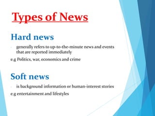 Types of News
Hard news
- generally refers to up-to-the-minute news and events
that are reported immediately
e.g Politics, war, economics and crime
Soft news
- is background information or human-interest stories
e.g entertainment and lifestyles
 
