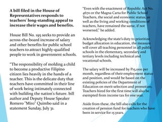 “Even with the enactment of Republic Act No.
4670 or the Magna Carta for Public School
Teachers, the social and economic status, as
well as the living and working conditions of
teachers, have remained the same, if not
worsened,” he added.
Acknowledging the state’s duty to prioritize
budget allocation in education, the measure
will cover all teaching personnel in all public
schools in the elementary, secondary and
tertiary levels including technical and
vocational schools.
The salary will be increased by P15,000 per
month, regardless of their employment status
and position, and would be based on the
existing policies of the Department of
Education on merit selection and promotion.
Teachers hired for the first time will also be
exempted from income tax for one year.
Aside from these, the bill also calls for the
creation of pension fund for teachers who have
been in service for 15 years.
A bill filed in the House of
Representatives responds to
teachers' long-standing appeal to
increase their wages and benefits.
House Bill No. 195 seeks to provide an
across-the-board increase of salary
and other benefits for public school
teachers to attract highly-qualified
people to work in government schools.
“The responsibility of molding a child
to become a productive Filipino
citizen lies heavily in the hands of a
teacher. This is the delicate duty that
teachers have committed in their line
of work being intimately connected
with building the nation's future. bill
author and Deputy House Speaker
Romero "Miro" Quimbo said in a
statement Sunday, July 31.
 