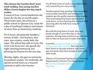 For all these hours of work, Garcia takes home
only around P15,000 every month.
Teachers spend long, grueling hours managing
overcrowded classrooms and making sure
students get the quality education they deserve.
This means preparing lesson plans beyond
work hours, or even tutoring slow learners from
class long after the bells have rung for
dismissal.
But with the long hours of work, they earn
barely enough to cover their day-to-day
expenses, forcing many teachers to go into side
jobs or take out loans just to make ends meet.
Currently, teachers are paid a minimum of
P18,549 ($425.58)* a month. But there have
been moves to increase teachers' take-home
pay and ensure they have enough to meet their
daily needs.
Alliance of Concerned Teachers (ACT Teachers)
Representative Antonio Tinio has proposed
to raise the minimum salary to P25,000
($573.59).
The classes she teaches don’t start
until midday, but young teacher
Mikee Garcia begins her day much
earlier.
It starts at 8 am. Garcia handwrites the
lesson for the day on manila paper.
Three hours later, she arrives at a
public school in Quezon City, ready for
a day of teaching 8 subjects and classes
of more than 50 elementary students.
For 6 hours, she patiently handles a
variety of kids – fast learners, slow
ones, non-readers, rowdy kids, shy
types. The school day ends at 6 pm, but
work is far from over: she spends the
night checking homework and
planning her lessons for the next day.
Monday nights, she goes to university
for graduate studies. On weekends, she
spends several hours as a research
assistant to add to her income.
 
