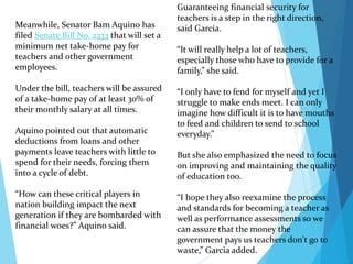 Guaranteeing financial security for
teachers is a step in the right direction,
said Garcia.
“It will really help a lot of teachers,
especially those who have to provide for a
family,” she said.
“I only have to fend for myself and yet I
struggle to make ends meet. I can only
imagine how difficult it is to have mouths
to feed and children to send to school
everyday.”
But she also emphasized the need to focus
on improving and maintaining the quality
of education too.
“I hope they also reexamine the process
and standards for becoming a teacher as
well as performance assessments so we
can assure that the money the
government pays us teachers don't go to
waste,” Garcia added.
Meanwhile, Senator Bam Aquino has
filed Senate Bill No. 2333 that will set a
minimum net take-home pay for
teachers and other government
employees.
Under the bill, teachers will be assured
of a take-home pay of at least 30% of
their monthly salary at all times.
Aquino pointed out that automatic
deductions from loans and other
payments leave teachers with little to
spend for their needs, forcing them
into a cycle of debt.
“How can these critical players in
nation building impact the next
generation if they are bombarded with
financial woes?” Aquino said.
 